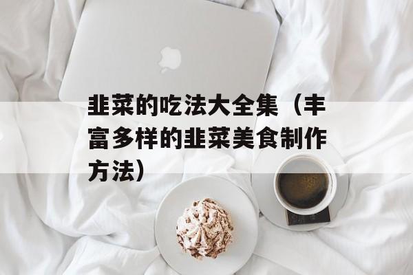 韭菜的吃法大全集（丰富多样的韭菜美食制作方法）-第1张图片-