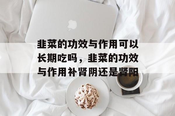 韭菜的功效与作用可以长期吃吗，韭菜的功效与作用补肾阴还是肾阳-第1张图片-