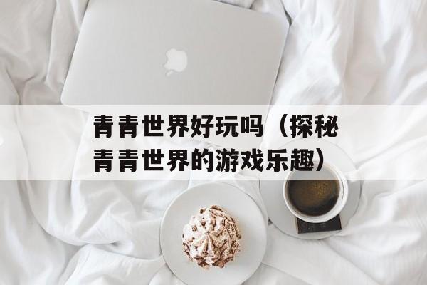 青青世界好玩吗（探秘青青世界的游戏乐趣）-第1张图片-