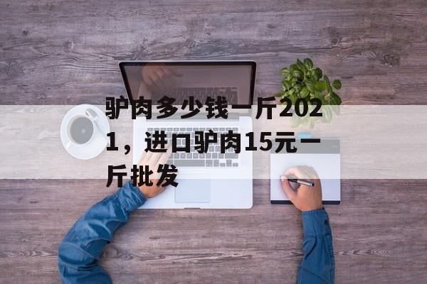 驴肉多少钱一斤2021，进口驴肉15元一斤批发-第1张图片-