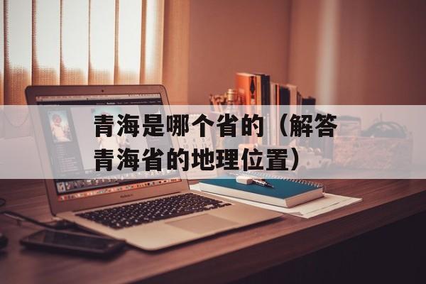 青海是哪个省的（解答青海省的地理位置）-第1张图片-