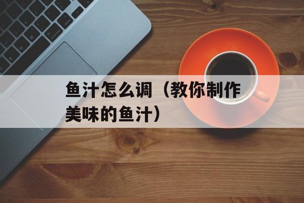 鱼汁怎么调（教你制作美味的鱼汁）-第1张图片-