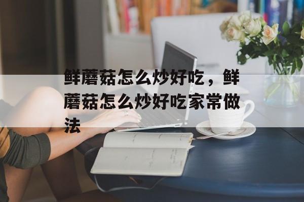 鲜蘑菇怎么炒好吃，鲜蘑菇怎么炒好吃家常做法-第1张图片-