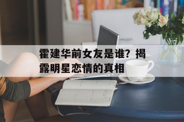 霍建华前女友是谁？揭露明星恋情的真相-第1张图片-