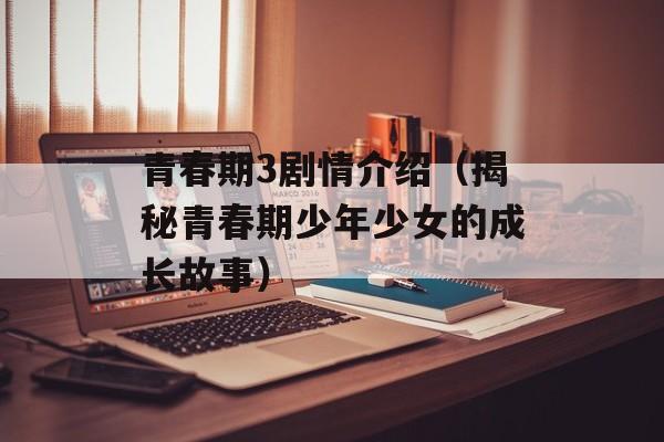 青春期3剧情介绍（揭秘青春期少年少女的成长故事）-第1张图片-