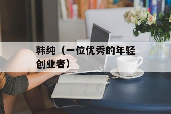 韩纯（一位优秀的年轻创业者）-第1张图片-