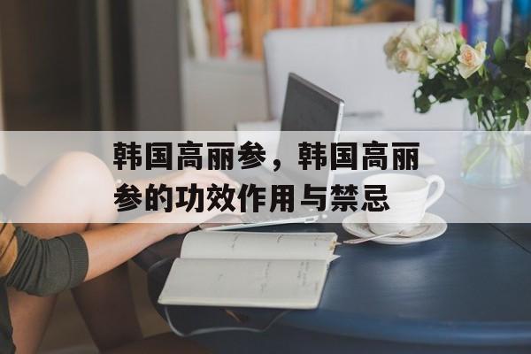 韩国高丽参，韩国高丽参的功效作用与禁忌-第1张图片-