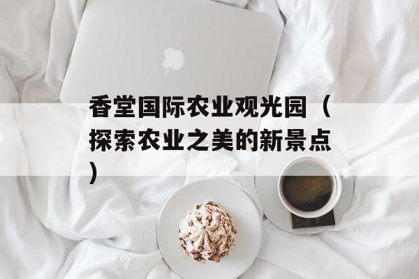 香堂国际农业观光园（探索农业之美的新景点）-第1张图片-