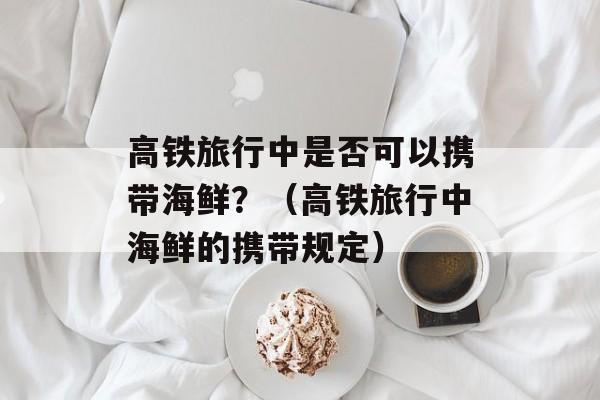 高铁旅行中是否可以携带海鲜？（高铁旅行中海鲜的携带规定）-第1张图片-