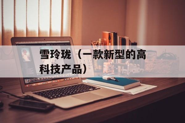 雪玲珑（一款新型的高科技产品）-第1张图片-