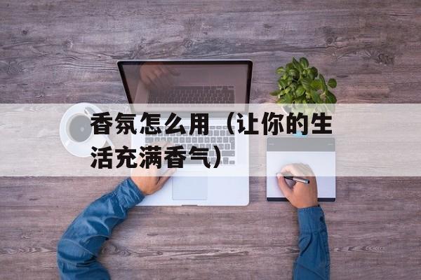 香氛怎么用（让你的生活充满香气）-第1张图片-