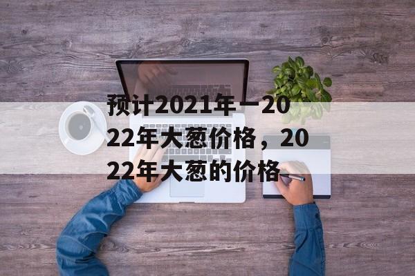 预计2021年一2022年大葱价格，2022年大葱的价格-第1张图片-