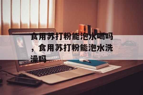 食用苏打粉能泡水喝吗，食用苏打粉能泡水洗澡吗-第1张图片-
