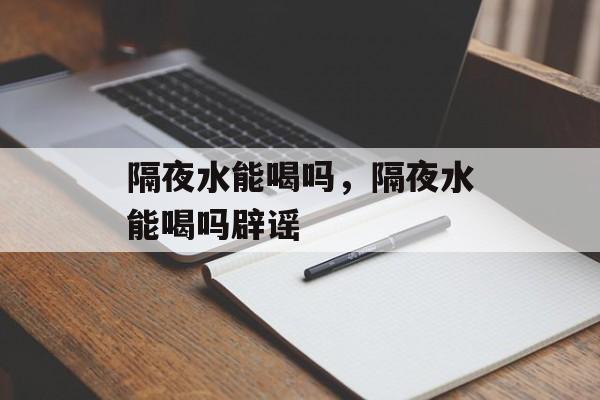 隔夜水能喝吗，隔夜水能喝吗辟谣-第1张图片-