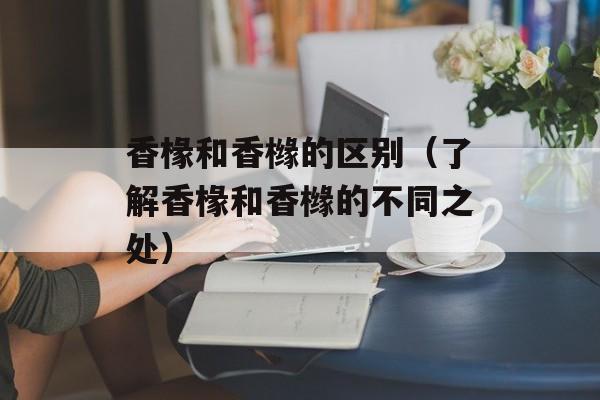 香椽和香橼的区别（了解香椽和香橼的不同之处）-第1张图片-