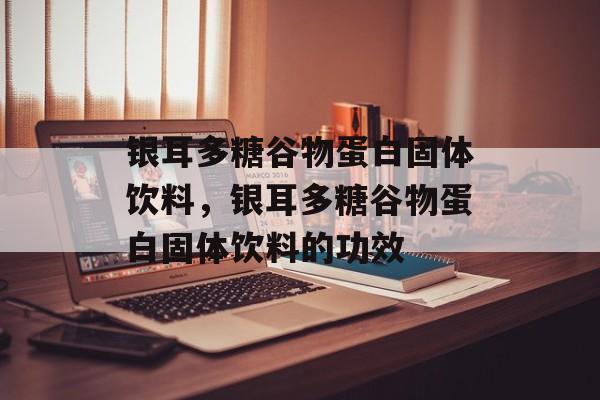 银耳多糖谷物蛋白固体饮料，银耳多糖谷物蛋白固体饮料的功效-第1张图片-