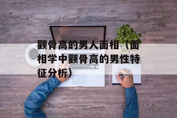 颧骨高的男人面相（面相学中颧骨高的男性特征分析）-第1张图片-