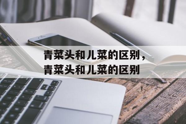 青菜头和儿菜的区别，青菜头和儿菜的区别-第1张图片-