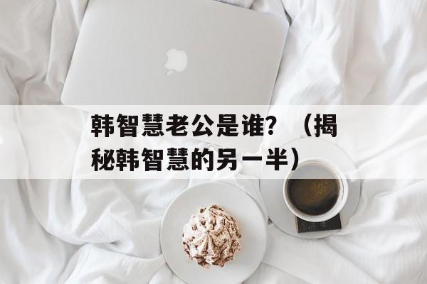 韩智慧老公是谁？（揭秘韩智慧的另一半）-第1张图片-