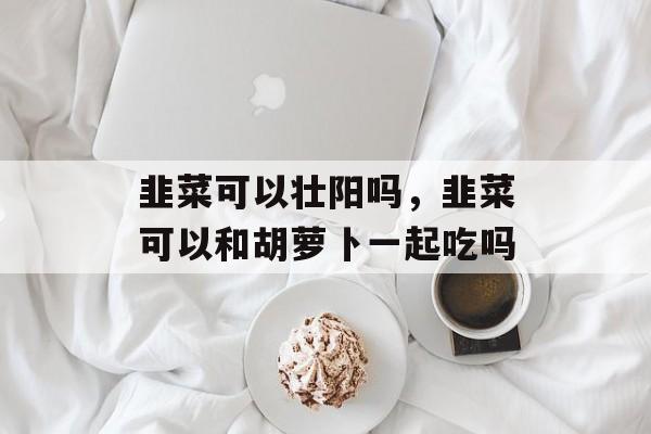 韭菜可以壮阳吗，韭菜可以和胡萝卜一起吃吗-第1张图片-