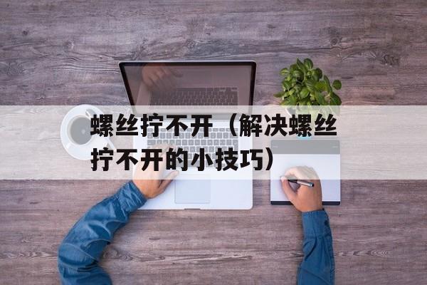 螺丝拧不开（解决螺丝拧不开的小技巧）-第1张图片-