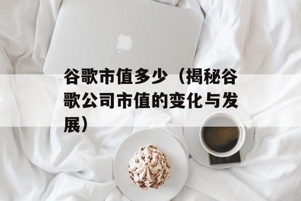 谷歌市值多少（揭秘谷歌公司市值的变化与发展）-第1张图片-