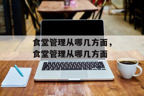食堂管理从哪几方面，食堂管理从哪几方面-第1张图片-