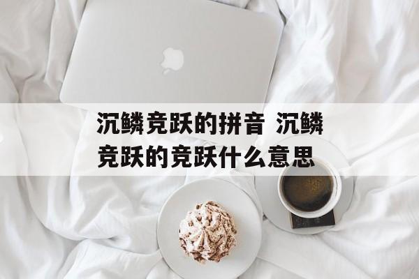 沉鳞竞跃的拼音 沉鳞竞跃的竞跃什么意思-第1张图片-