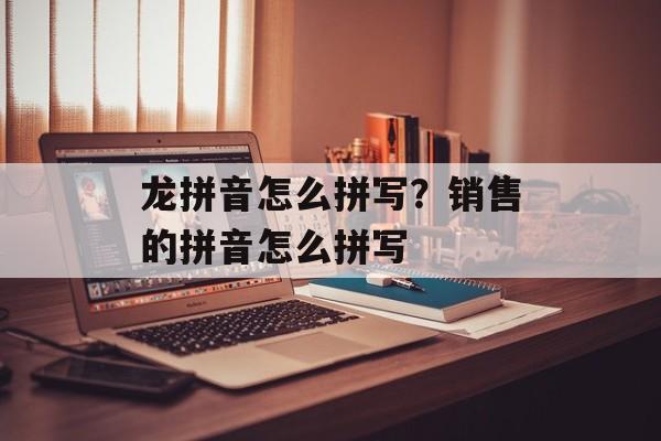 龙拼音怎么拼写？销售的拼音怎么拼写-第1张图片-