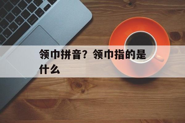 领巾拼音？领巾指的是什么-第1张图片-