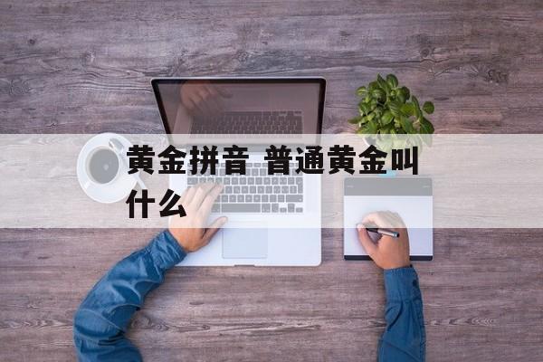 黄金拼音 普通黄金叫什么-第1张图片-