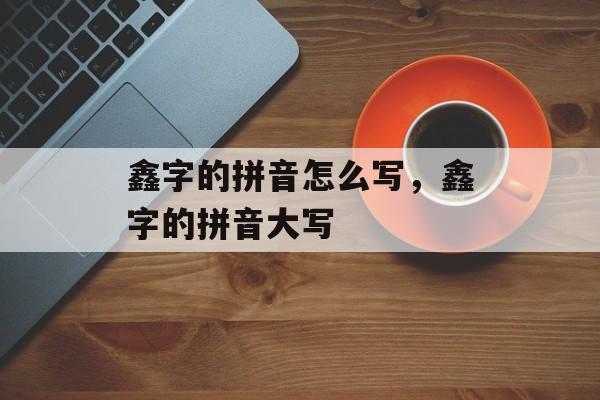 鑫字的拼音怎么写，鑫字的拼音大写-第1张图片-