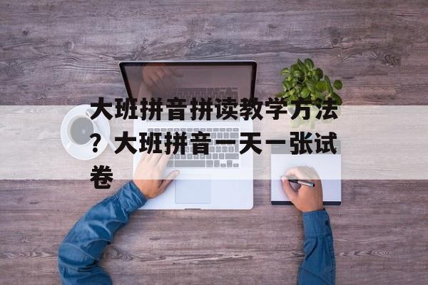 大班拼音拼读教学方法？大班拼音一天一张试卷-第1张图片-
