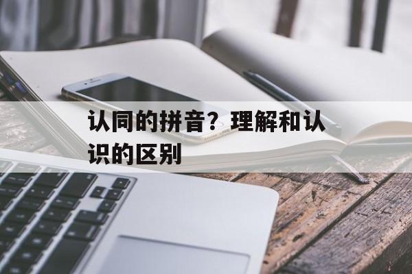 认同的拼音？理解和认识的区别-第1张图片-