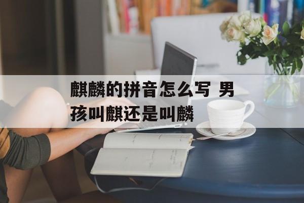 麒麟的拼音怎么写 男孩叫麒还是叫麟-第1张图片-