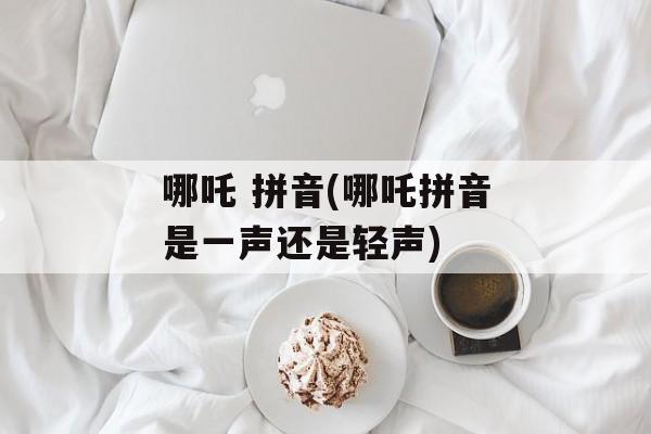 哪吒 拼音(哪吒拼音是一声还是轻声)-第1张图片-