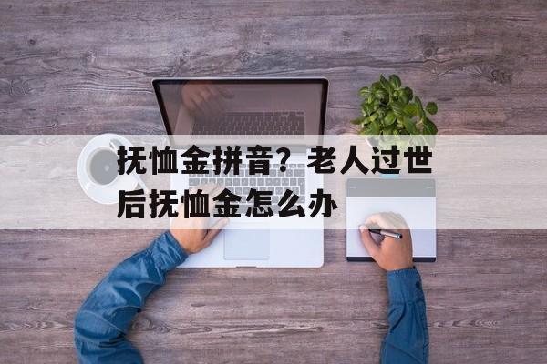 抚恤金拼音？老人过世后抚恤金怎么办-第1张图片-