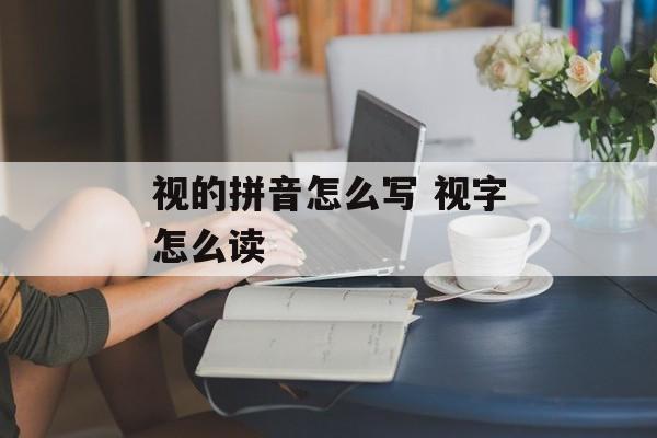 视的拼音怎么写 视字怎么读-第1张图片-