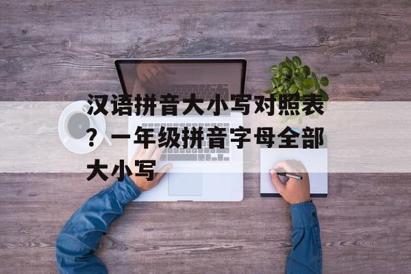汉语拼音大小写对照表？一年级拼音字母全部大小写-第1张图片-