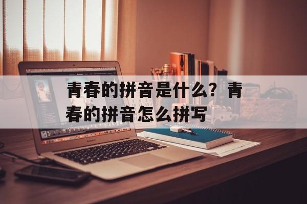 青春的拼音是什么？青春的拼音怎么拼写-第1张图片-