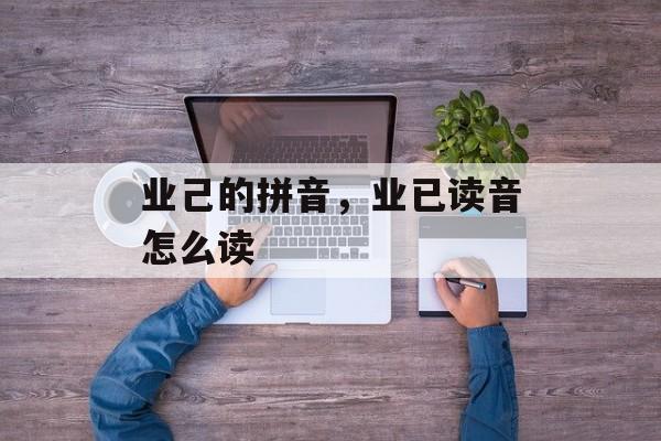 业己的拼音，业已读音怎么读-第1张图片-