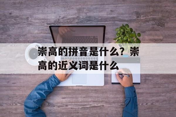 崇高的拼音是什么？崇高的近义词是什么-第1张图片-