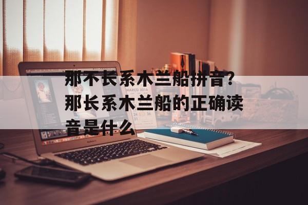 那不长系木兰船拼音？那长系木兰船的正确读音是什么-第1张图片-