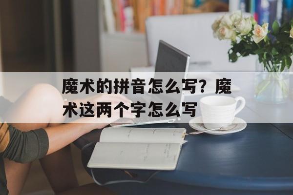魔术的拼音怎么写？魔术这两个字怎么写-第1张图片-