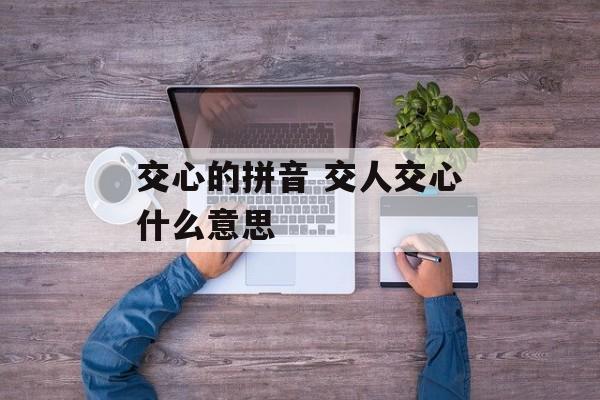 交心的拼音 交人交心什么意思-第1张图片-