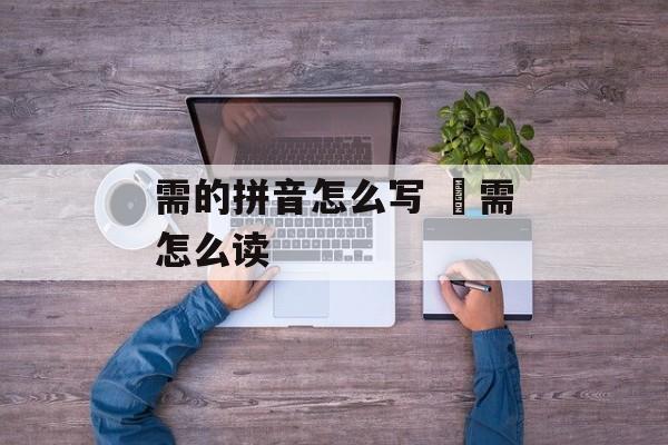 需的拼音怎么写 焏需怎么读-第1张图片-