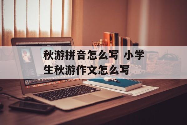 秋游拼音怎么写 小学生秋游作文怎么写-第1张图片-