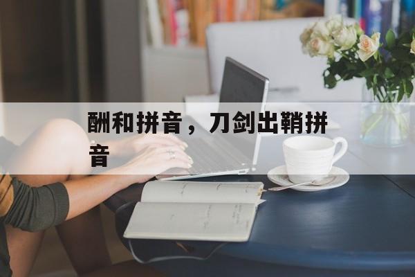 酬和拼音，刀剑出鞘拼音-第1张图片-
