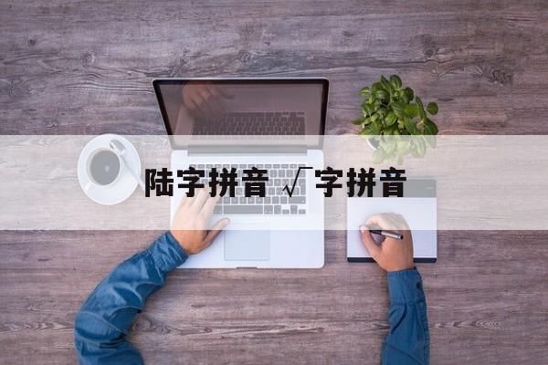 陆字拼音 √字拼音-第1张图片-