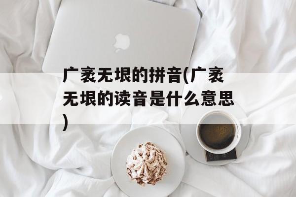 广袤无垠的拼音(广袤无垠的读音是什么意思)-第1张图片-